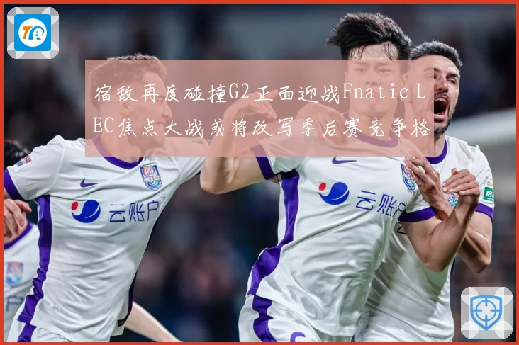 宿敌再度碰撞G2正面迎战Fnatic LEC焦点大战或将改写季后赛竞争格局：最新赛事动态与深度分析