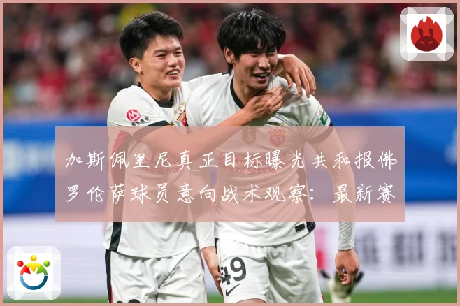 加斯佩里尼真正目标曝光共和报佛罗伦萨球员意向战术观察：最新赛事动态与深度分析