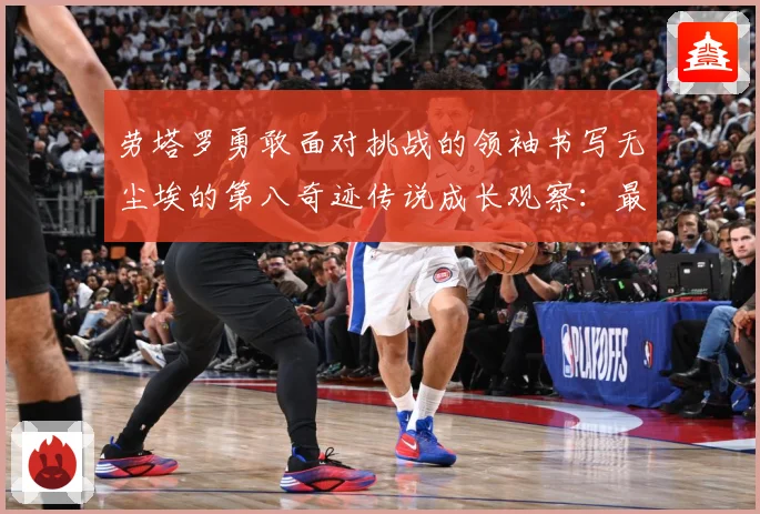 劳塔罗勇敢面对挑战的领袖书写无尘埃的第八奇迹传说成长观察：最新赛事动态与深度分析