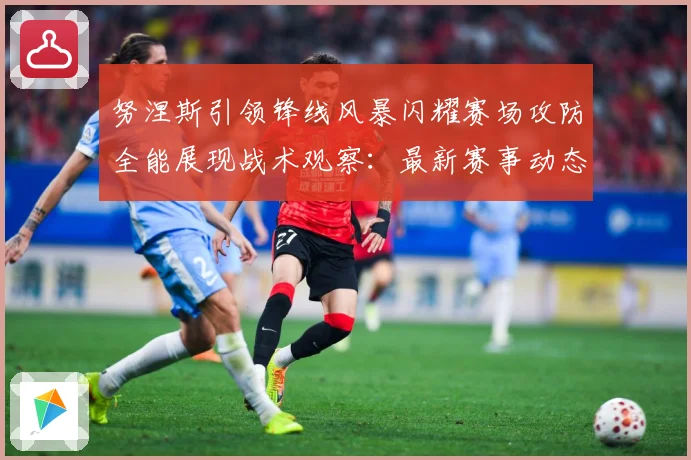 努涅斯引领锋线风暴闪耀赛场攻防全能展现战术观察：最新赛事动态与深度分析