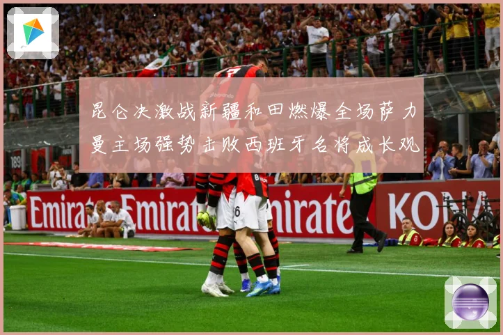 昆仑决激战新疆和田燃爆全场萨力曼主场强势击败西班牙名将成长观察：最新赛事动态与深度分析