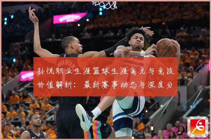孙悦职业生涯篮球生涯高光与竞技价值解析：最新赛事动态与深度分析