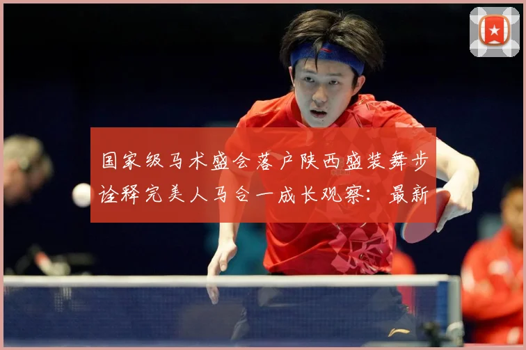 国家级马术盛会落户陕西盛装舞步诠释完美人马合一成长观察：最新赛事动态与深度分析