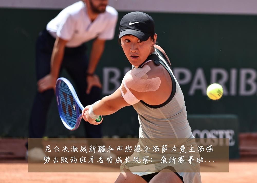 昆仑决激战新疆和田燃爆全场萨力曼主场强势击败西班牙名将成长观察:最新赛事动态与深度分析