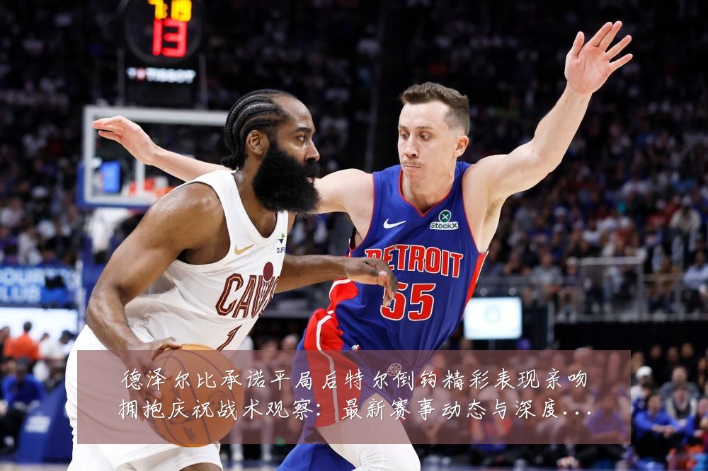 德泽尔比承诺平局后特尔倒钩精彩表现亲吻拥抱庆祝战术观察：最新赛事动态与深度分析
