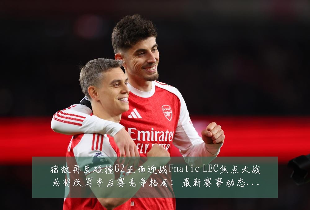 宿敌再度碰撞G2正面迎战Fnatic LEC焦点大战或将改写季后赛竞争格局：最新赛事动态与深度分析