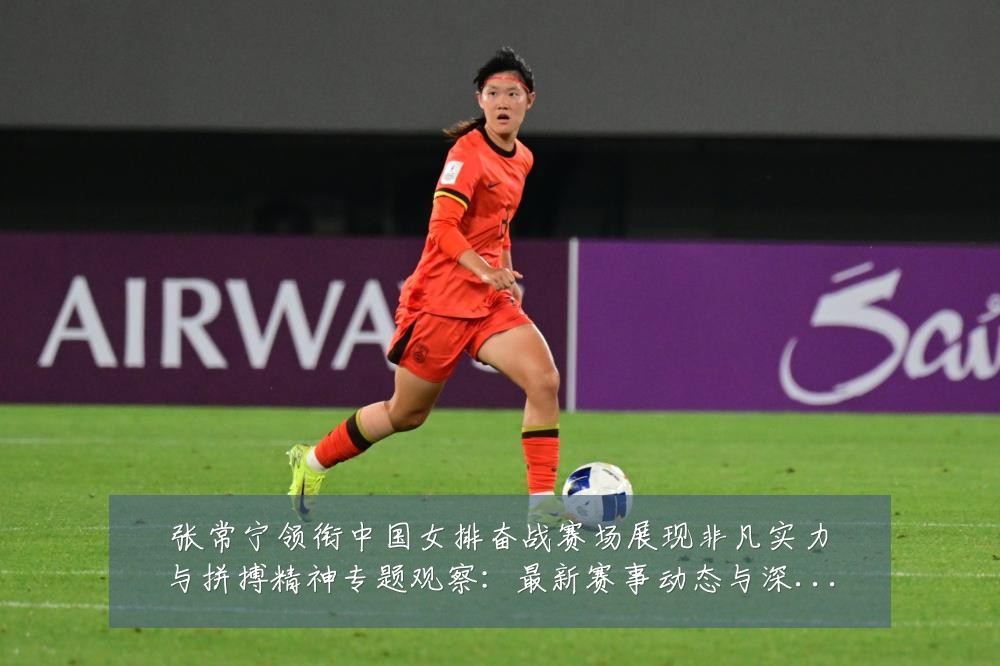 张常宁领衔中国女排奋战赛场展现非凡实力与拼搏精神专题观察：最新赛事动态与深度分析
